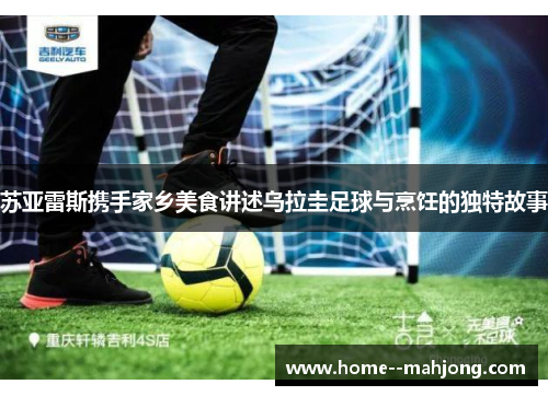 苏亚雷斯携手家乡美食讲述乌拉圭足球与烹饪的独特故事 苏亚雷斯携手家乡美食讲述乌拉圭足球与烹饪的独特故事