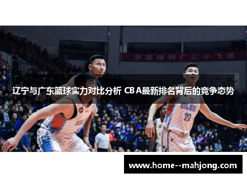 辽宁与广东篮球实力对比分析 CBA最新排名背后的竞争态势 辽宁与广东篮球实力对比分析 CBA最新排名背后的竞争态势