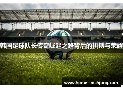 韩国足球队长传奇崛起之路背后的拼搏与荣耀