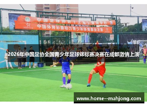 2026年中国足协全国青少年足球锦标赛决赛在成都激情上演 2026年中国足协全国青少年足球锦标赛决赛在成都激情上演
