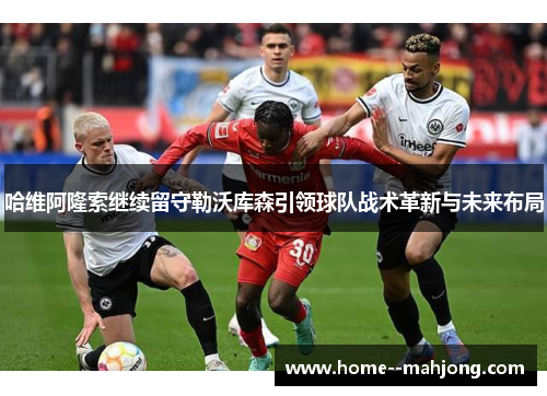 哈维阿隆索继续留守勒沃库森引领球队战术革新与未来布局 哈维阿隆索继续留守勒沃库森引领球队战术革新与未来布局