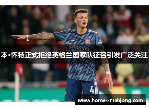 本·怀特正式拒绝英格兰国家队征召引发广泛关注 本·怀特正式拒绝英格兰国家队征召引发广泛关注
