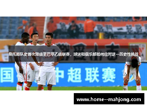 桑托斯队史首次降级至巴甲乙级联赛，球迷和俱乐部如何应对这一历史性挑战